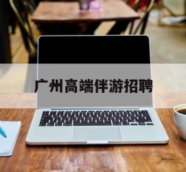 沭阳广州高端伴游雇用(广州私家助理伴游雇用)