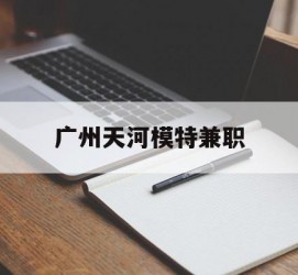 沭阳广州天河模特兼职(广州天河区雇用模特)